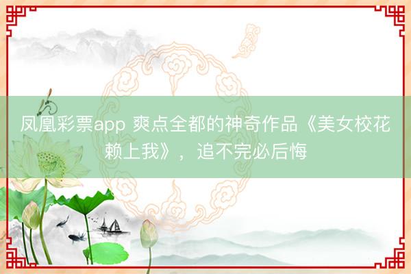 凤凰彩票app 爽点全都的神奇作品《美女校花赖上我》，追不完必后悔