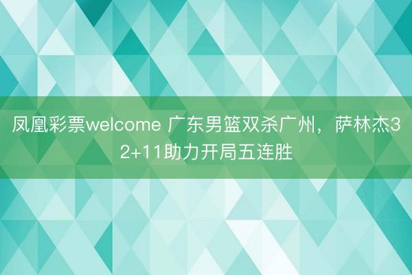 凤凰彩票welcome 广东男篮双杀广州，萨林杰32+11助力开局五连胜