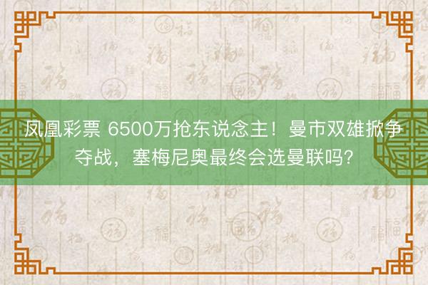 凤凰彩票 6500万抢东说念主！曼市双雄掀争夺战，塞梅尼奥最终会选曼联吗？