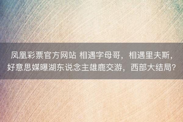 凤凰彩票官方网站 相遇字母哥，相遇里夫斯，好意思媒曝湖东说念主雄鹿交游，西部大结局？