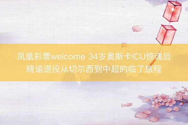 凤凰彩票welcome 34岁奥斯卡ICU惊魂后晓谕退役从切尔西到中超的临了旅程
