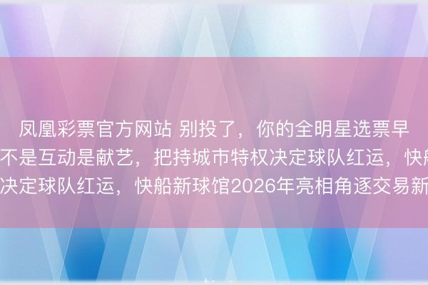 凤凰彩票官方网站 别投了，你的全明星选票早被总裁锁进保障箱，不是互动是献艺，把持城市特权决定球队红运，快船新球馆2026年亮相角逐交易新高地