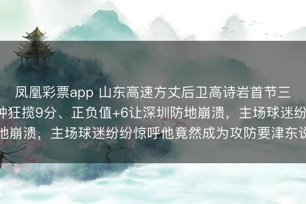 凤凰彩票app 山东高速方丈后卫高诗岩首节三分球掷中率爆表，6分钟狂揽9分、正负值+6让深圳防地崩溃，主场球迷纷纷惊呼他竟然成为攻防要津东说念主物