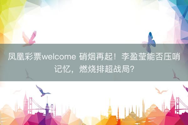 凤凰彩票welcome 硝烟再起！李盈莹能否压哨记忆，燃烧排超战局？
