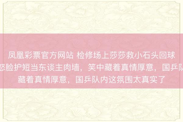 凤凰彩票官方网站 检修场上莎莎救小石头回球脚滑撞大头，大头怒脸护短当东谈主肉墙，笑中藏着真情厚意，国乒队内这氛围太真实了
