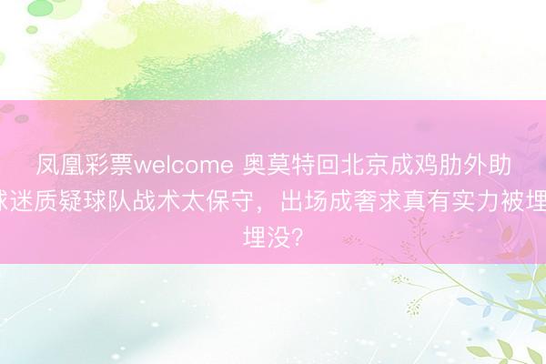 凤凰彩票welcome 奥莫特回北京成鸡肋外助，球迷质疑球队战术太保守，出场成奢求真有实力被埋没？
