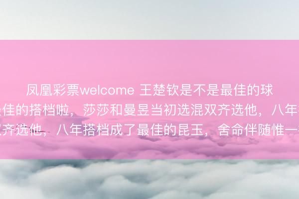 凤凰彩票welcome 王楚钦是不是最佳的球员咱不知谈，但应该是最佳的搭档啦，莎莎和曼昱当初选混双齐选他，八年搭档成了最佳的昆玉，舍命伴随惟一搭档惬心打