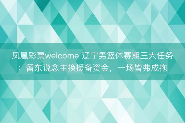 凤凰彩票welcome 辽宁男篮休赛期三大任务:留东说念主换援备资金,一场皆弗成拖