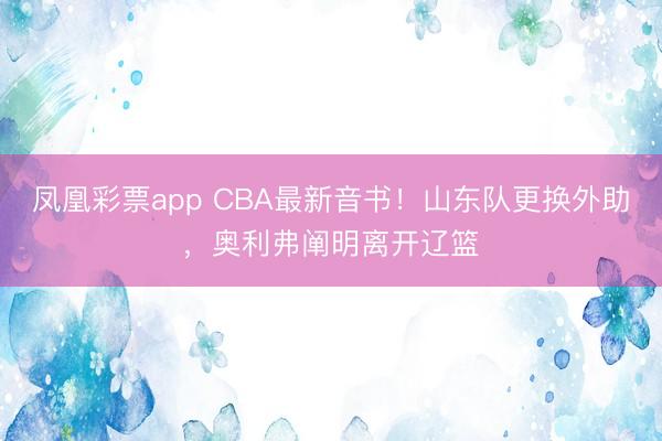 凤凰彩票app CBA最新音书！山东队更换外助，奥利弗阐明离开辽篮