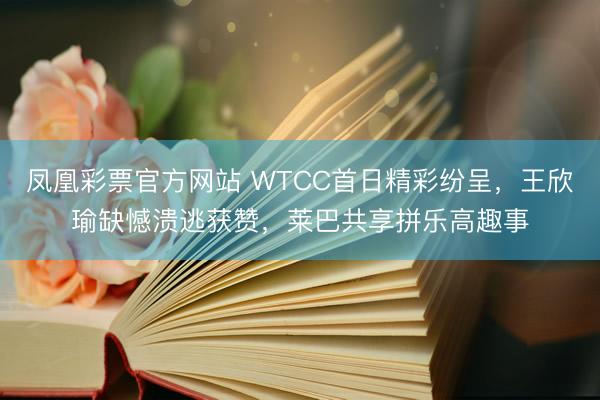 凤凰彩票官方网站 WTCC首日精彩纷呈，王欣瑜缺憾溃逃获赞，莱巴共享拼乐高趣事