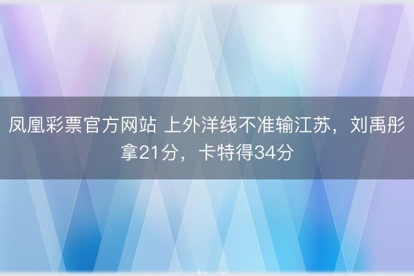 凤凰彩票官方网站 上外洋线不准输江苏，刘禹彤拿21分，卡特得34分