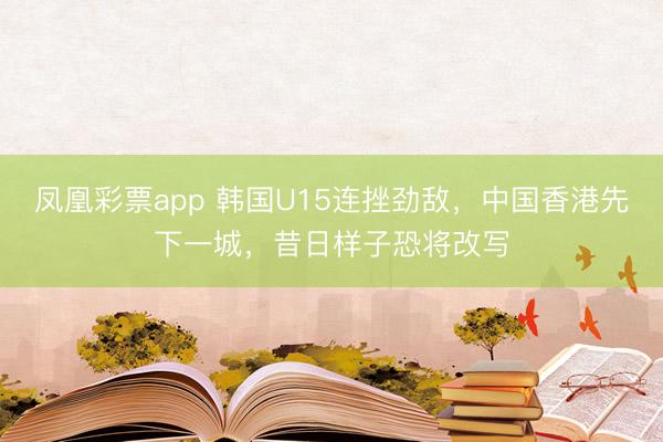 凤凰彩票app 韩国U15连挫劲敌，中国香港先下一城，昔日样子恐将改写