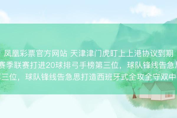 凤凰彩票官方网站 天津津门虎盯上上港协议到期中锋古斯塔沃，2024赛季联赛打进20球排弓手榜第三位，球队锋线告急思打造西班牙式全攻全守双中锋战略