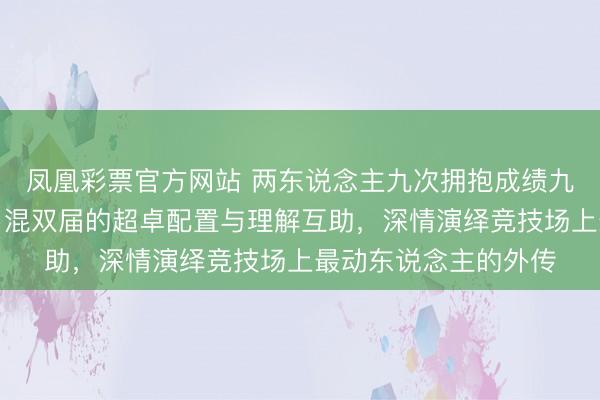 凤凰彩票官方网站 两东说念主九次拥抱成绩九个大赛冠军，发挥了混双届的超卓配置与理解互助，深情演绎竞技场上最动东说念主的外传