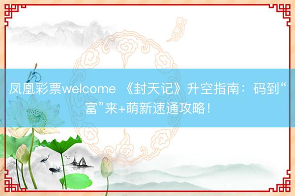 凤凰彩票welcome 《封天记》升空指南：码到“富”来+萌新速通攻略！