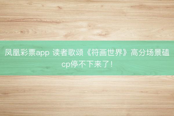 凤凰彩票app 读者歌颂《符画世界》高分场景磕cp停不下来了！