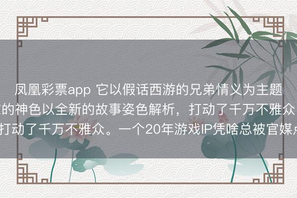凤凰彩票app 它以假话西游的兄弟情义为主题，将十数年来假话玩家的神色以全新的故事姿色解析，打动了千万不雅众。一个20年游戏IP凭啥总被官媒点赞？