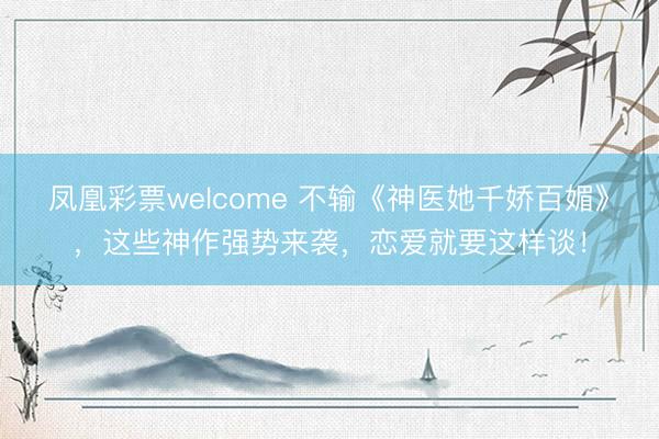 凤凰彩票welcome 不输《神医她千娇百媚》，这些神作强势来袭，恋爱就要这样谈！