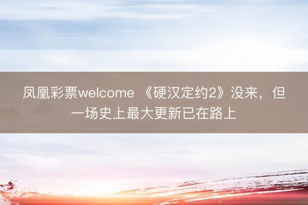 凤凰彩票welcome 《硬汉定约2》没来，但一场史上最大更新已在路上