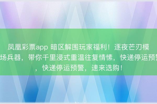 凤凰彩票app 暗区解围玩家福利！逐夜芒刃模子高度回答战场兵器，带你千里浸式重温往复情愫，快递停运预警，速来选购！