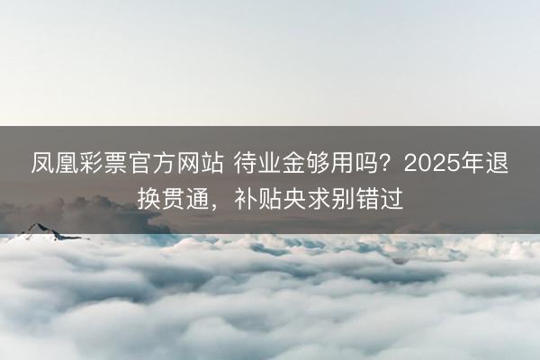 凤凰彩票官方网站 待业金够用吗?2025年退换贯通,补贴央求别错过