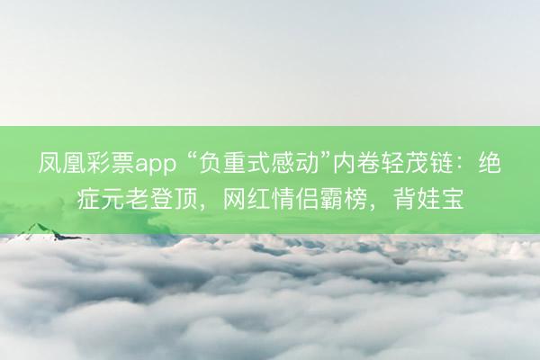 凤凰彩票app “负重式感动”内卷轻茂链：绝症元老登顶，网红情侣霸榜，背娃宝