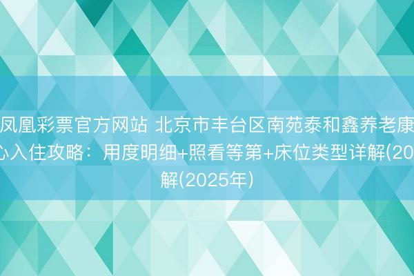 凤凰彩票官方网站 北京市丰台区南苑泰和鑫养老康护中心入住攻略：用度明细+照看等第+床位类型详解(2025年)