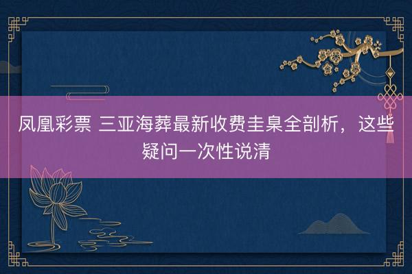 凤凰彩票 三亚海葬最新收费圭臬全剖析，这些疑问一次性说清