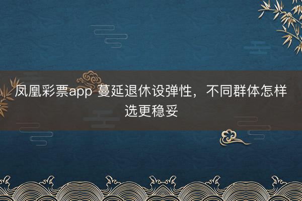 凤凰彩票app 蔓延退休设弹性，不同群体怎样选更稳妥