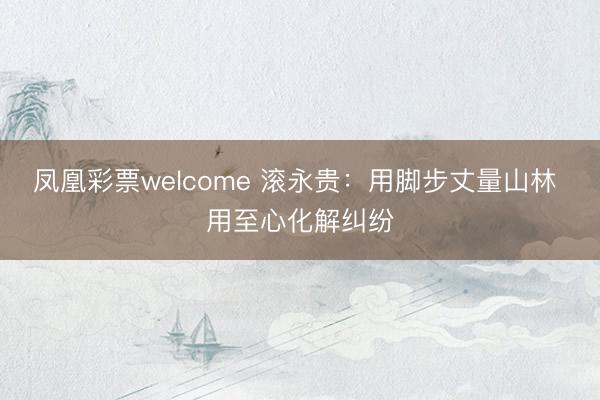凤凰彩票welcome 滚永贵：用脚步丈量山林 用至心化解纠纷