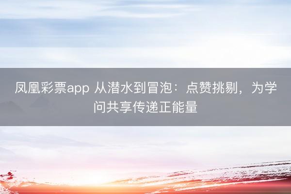 凤凰彩票app 从潜水到冒泡:点赞挑剔,为学问共享传递正能量