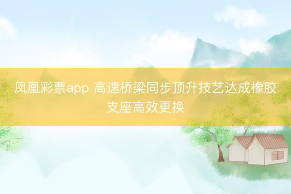 凤凰彩票app 高速桥梁同步顶升技艺达成橡胶支座高效更换
