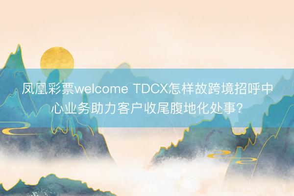 凤凰彩票welcome TDCX怎样故跨境招呼中心业务助力客户收尾腹地化处事？