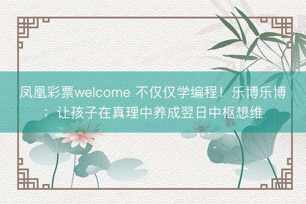 凤凰彩票welcome 不仅仅学编程！乐博乐博：让孩子在真理中养成翌日中枢想维
