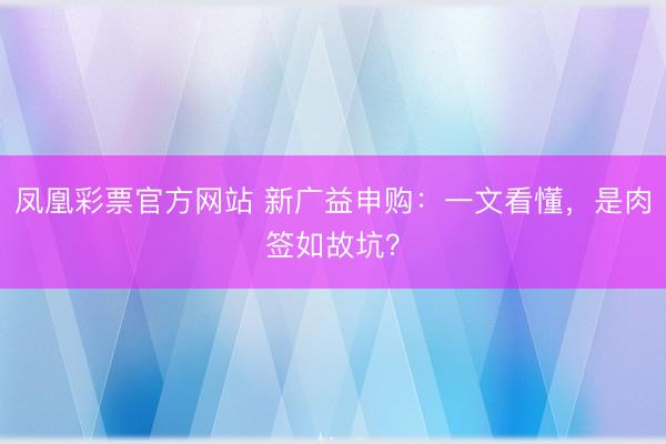 凤凰彩票官方网站 新广益申购：一文看懂，是肉签如故坑？