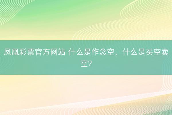 凤凰彩票官方网站 什么是作念空，什么是买空卖空？