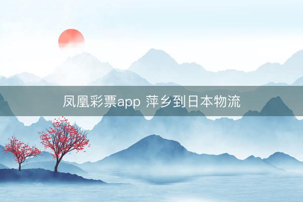 凤凰彩票app 萍乡到日本物流