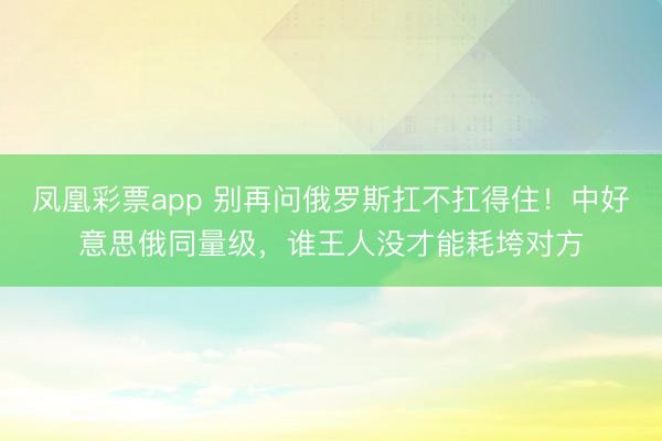 凤凰彩票app 别再问俄罗斯扛不扛得住!中好意思俄同量级,谁王人没才能耗垮对方