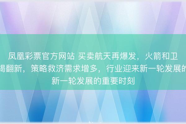 凤凰彩票官方网站 买卖航天再爆发,火箭和卫星工夫不竭翻新,策略救济需求增多,行业迎来新一轮发展的重要时刻