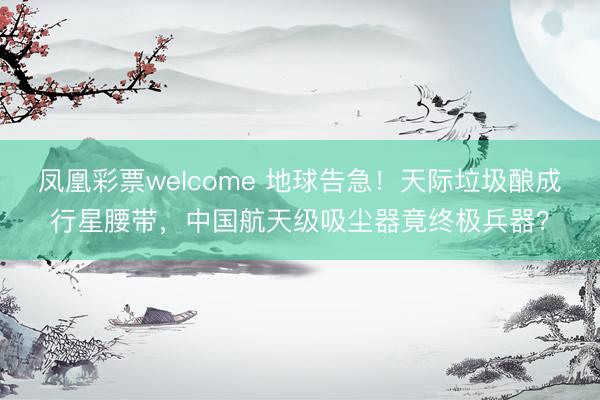 凤凰彩票welcome 地球告急！天际垃圾酿成行星腰带，中国航天级吸尘器竟终极兵器？