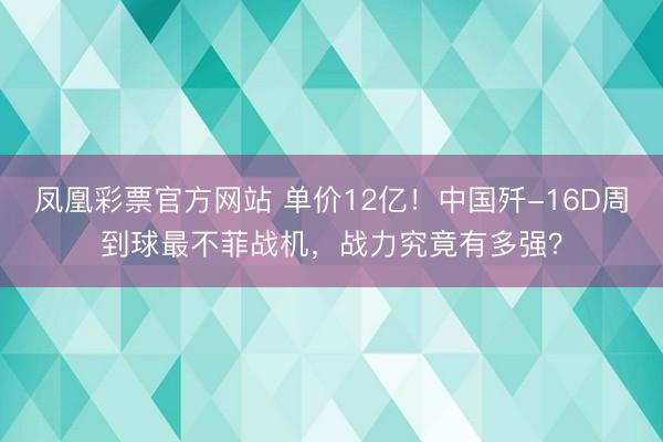 凤凰彩票官方网站 单价12亿!中国歼-16D周到球最不菲战机,战力究竟有多强?