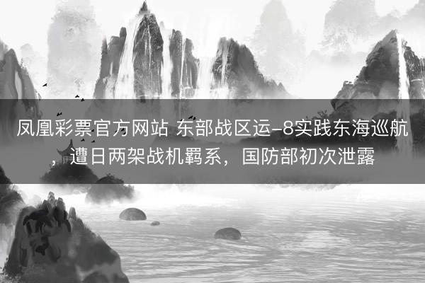 凤凰彩票官方网站 东部战区运-8实践东海巡航，遭日两架战机羁系，国防部初次泄露