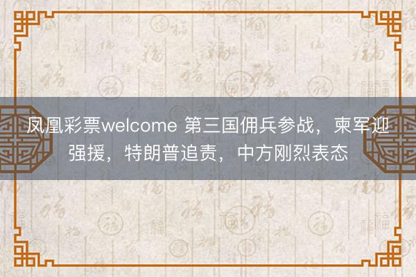 凤凰彩票welcome 第三国佣兵参战，柬军迎强援，特朗普追责，中方刚烈表态