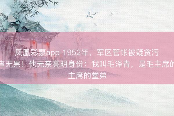 凤凰彩票app 1952年，军区管帐被疑贪污，审查无果！他无奈亮明身份：我叫毛泽青，是毛主席的堂弟