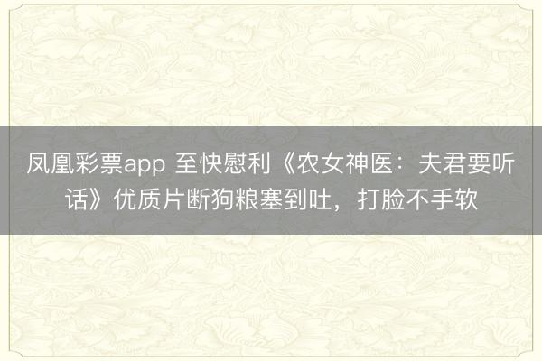 凤凰彩票app 至快慰利《农女神医：夫君要听话》优质片断狗粮塞到吐，打脸不手软