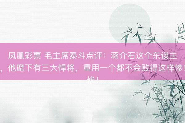 凤凰彩票 毛主席泰斗点评：蒋介石这个东谈主，他麾下有三大悍将，重用一个都不会败得这样惨！