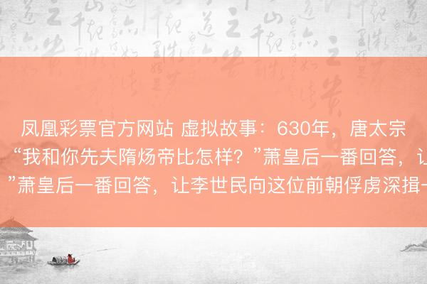 凤凰彩票官方网站 虚拟故事：630年，唐太宗宴请萧皇后，酒酣时问：“我和你先夫隋炀帝比怎样？”萧皇后一番回答，让李世民向这位前朝俘虏深揖一礼