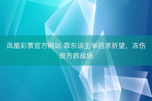 凤凰彩票官方网站 罪东谈主举药求祈望，冻伤良方救战场