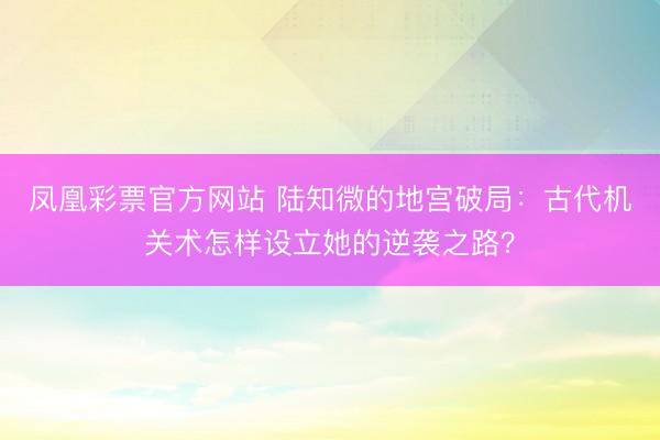 凤凰彩票官方网站 陆知微的地宫破局:古代机关术怎样设立她的逆袭之路?