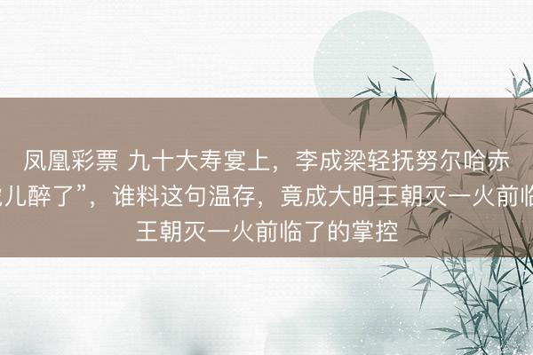 凤凰彩票 九十大寿宴上，李成梁轻抚努尔哈赤头颅：“虎儿醉了”，谁料这句温存，竟成大明王朝灭一火前临了的掌控